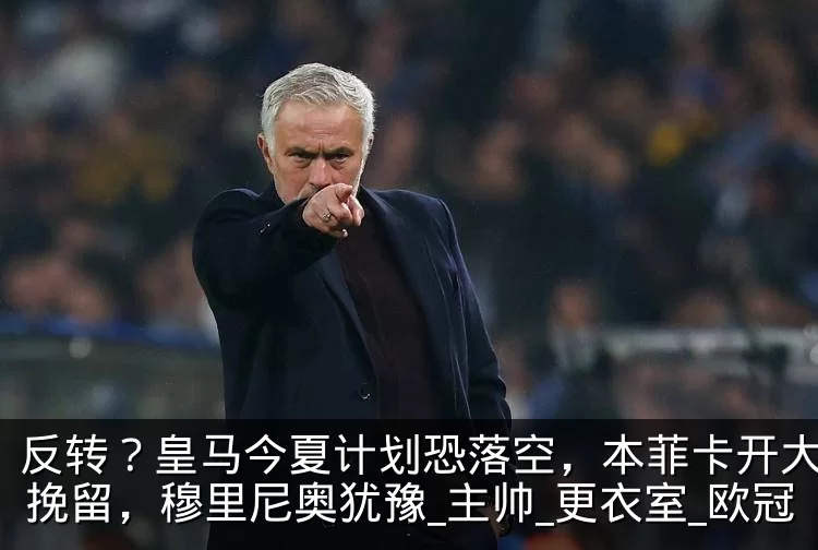 反转？皇马今夏计划恐落空，本菲卡开大合同挽留，穆里尼奥犹豫_主帅_更衣室_欧冠